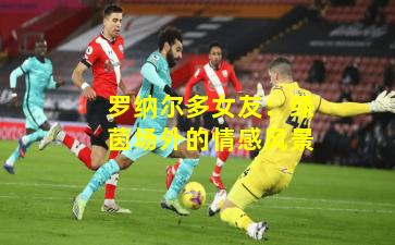 罗纳尔多女友：绿茵场外的情感风景