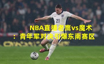 NBA直播老鹰vs魔术：青年军对决引爆东南赛区