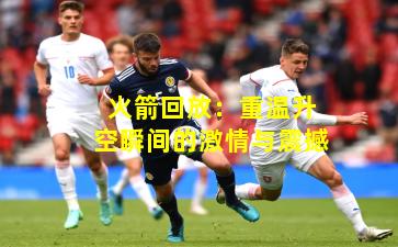 火箭回放：重温升空瞬间的激情与震撼