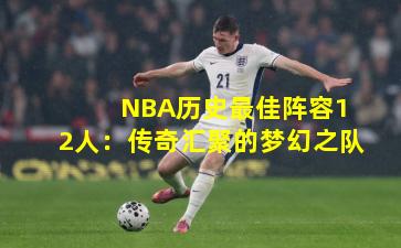  NBA历史最佳阵容12人：传奇汇聚的梦幻之队